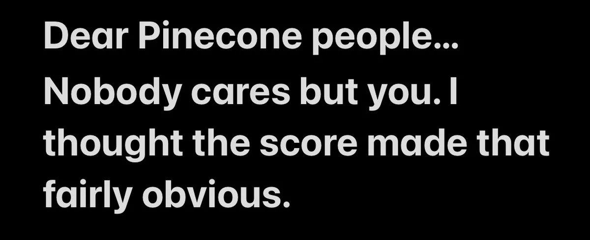 A black background with white text that reads: 'Dear Pinecone people... Nobody cares but you. I thought the score made that…